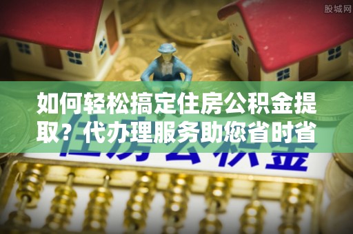 方城如何轻松搞定住房公积金提取？代办理服务助您省时省力