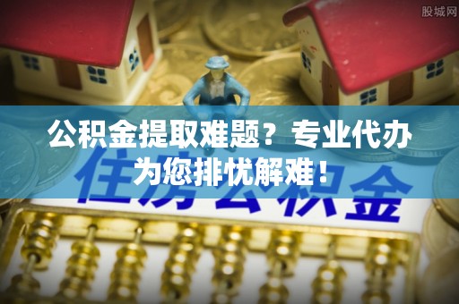 方城公积金提取难题？专业代办为您排忧解难！