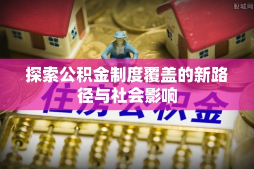 方城探索公积金制度覆盖的新路径与社会影响