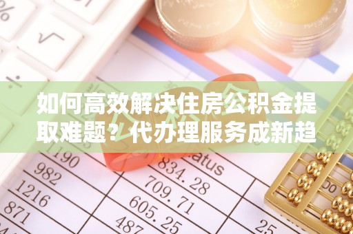 方城如何高效解决住房公积金提取难题？代办理服务成新趋势